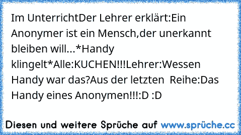 Im Unterricht
Der Lehrer erklärt:Ein Anonymer ist ein Mensch,der unerkannt bleiben will...
*Handy klingelt*
Alle:KUCHEN!!!
Lehrer:Wessen Handy war das?
Aus der letzten  Reihe:Das Handy eines Anonymen!!!
:D :D