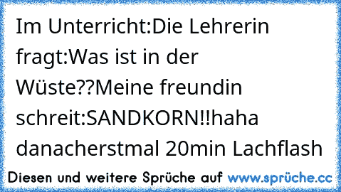 Im Unterricht:
Die Lehrerin fragt:
Was ist in der Wüste??
Meine freundin schreit:
SANDKORN!!
haha danacherstmal 20min Lachflash ♥♥