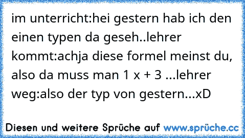 im unterricht:
hei gestern hab ich den einen typen da geseh..
lehrer kommt:
achja diese formel meinst du, also da muss man 1² x + 3 ...
lehrer weg:
also der typ von gestern...
xD