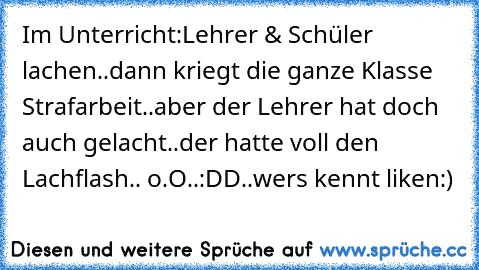 Im Unterricht:
Lehrer & Schüler lachen..dann kriegt die ganze Klasse Strafarbeit..aber der Lehrer hat doch auch gelacht..der hatte voll den Lachflash.. o.O
..:DD..wers kennt liken♥:)