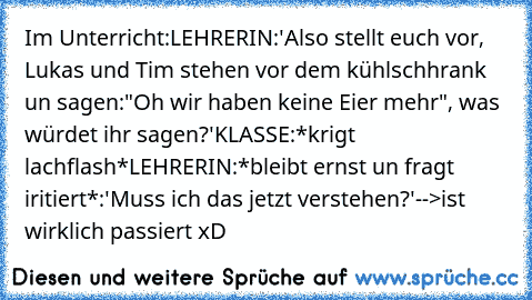 Im Unterricht:
LEHRERIN:'Also stellt euch vor, Lukas und Tim stehen vor dem kühlschhrank un sagen:"Oh wir haben keine Eier mehr", was würdet ihr sagen?'
KLASSE:*krigt lachflash*
LEHRERIN:*bleibt ernst un fragt iritiert*:'Muss ich das jetzt verstehen?'
-->ist wirklich passiert xD