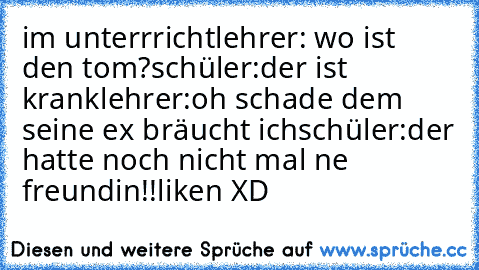 im unterrricht
lehrer: wo ist den tom?
schüler:der ist krank
lehrer:oh schade dem seine ex bräucht ich
schüler:der hatte noch nicht mal ne freundin!!
liken XD