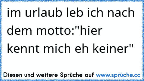 im urlaub leb ich nach dem motto:
"hier kennt mich eh keiner"