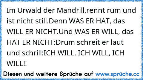 Im Urwald der Mandrill,
rennt rum und ist nicht still.
Denn WAS ER HAT, das WILL ER NICHT.
Und WAS ER WILL, das HAT ER NICHT:
Drum schreit er laut und schrill:
ICH WILL, ICH WILL, ICH WILL!!