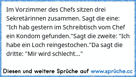 Im Vorzimmer des Chefs sitzen drei Sekretärinnen zusammen. Sagt die eine: "Ich hab gestern im Schreibtisch vom Chef ein Kondom gefunden."
Sagt die zweite: "Ich habe ein Loch reingestochen."
Da sagt die dritte: "Mir wird schlecht..."