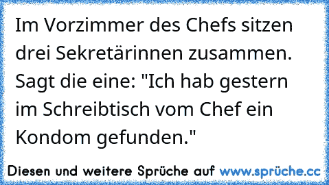 Im Vorzimmer des Chefs sitzen drei Sekretärinnen zusammen. Sagt die eine: "Ich hab gestern im Schreibtisch vom Chef ein Kondom gefunden."