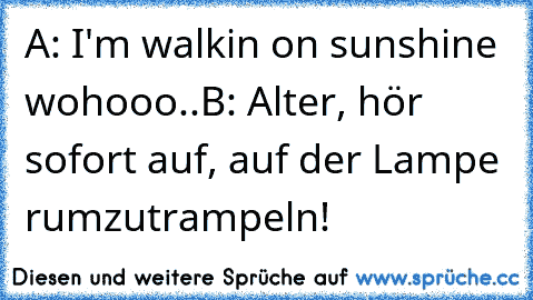 A: I'm walkin on sunshine wohooo..
B: Alter, hör sofort auf, auf der Lampe rumzutrampeln!