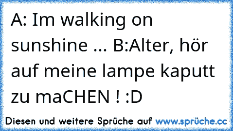 A: Im walking on sunshine ... 
B:Alter, hör auf meine lampe kaputt zu maCHEN ! :D