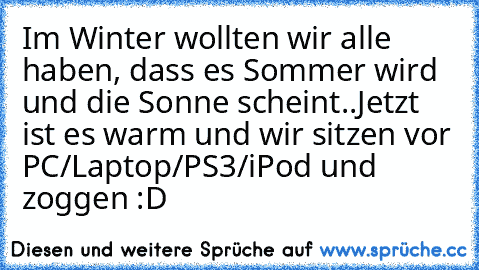 Im Winter wollten wir alle haben, dass es Sommer wird und die Sonne scheint..
Jetzt ist es warm und wir sitzen vor PC/Laptop/PS3/iPod und zoggen :D