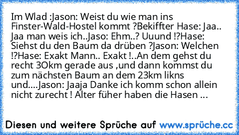 Im Wlad :
Jason: Weist du wie man ins Finster-Wald-Hostel kommt ?
Bekiffter Hase: Jaa.. Jaa man weis ich..
Jaso: Ehm..? Uuund !?
Hase: Siehst du den Baum da drüben ?
Jason: Welchen !?
Hase: Exakt Mann.. Exakt !
..An dem gehst du recht 3Okm gerade aus ,und dann kommst du zum nächsten Baum an dem 23km likns und....
Jason: Jaaja Danke ich komm schon allein nicht zurecht ! Alter füher haben die Has...