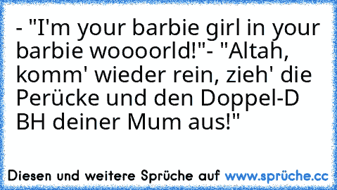 - "I'm your barbie girl in your barbie woooorld!"
- "Altah, komm' wieder rein, zieh' die Perücke und den Doppel-D BH deiner Mum aus!"