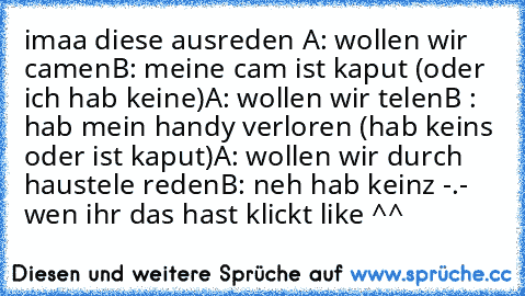 imaa diese ausreden 
A: wollen wir camen
B: meine cam ist kaput (oder ich hab keine)
A: wollen wir telen
B : hab mein handy verloren (hab keins oder ist kaput)
A: wollen wir durch haustele reden
B: neh hab keinz -.- 
wen ihr das hast klickt like ^^