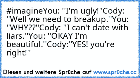 #imagine
You: ''I'm ugly!''
Cody: ''Well we need to breakup.''
You: ''WHY??''
Cody: ''I can't date with liars.''
You: ''OKAY I'm beautiful.''
Cody:''YES! you're right!''