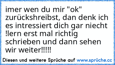 imer wen du mir "ok" zurückshreibst, dan denk ich es intressiert dich gar niecht !
lern erst mal richtig schrieben und dann sehen wir weiter!!!!!