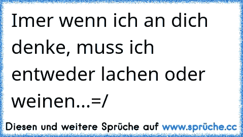 Imer wenn ich an dich denke, muss ich entweder ´lachen oder weinen...=/