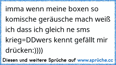 imma wenn meine boxen so komische geräusche mach weiß ich dass ich gleich ne sms krieg=DD
wers kennt gefällt mir drücken:))))