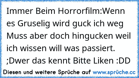 Immer Beim Horrorfilm:
Wenn es Gruselig wird guck ich weg Muss aber doch hingucken weil ich wissen will was passiert. ;D
wer das kennt Bitte Liken :DD