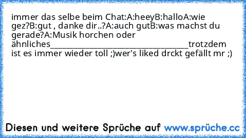 immer das selbe beim Chat:
A:heey
B:hallo
A:wie gez?
B:gut , danke dir..?
A:auch gut
B:was machst du gerade?
A:Musik horchen oder ähnliches
___________________________________
trotzdem ist es immer wieder toll ;)
wer's liked drckt gefällt mr ;)