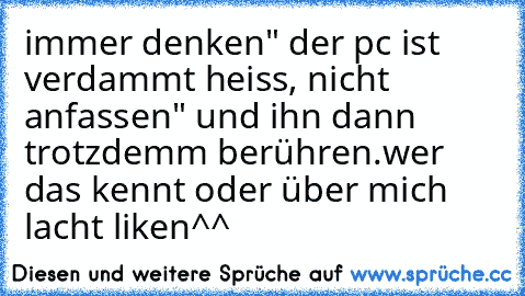 immer denken" der pc ist verdammt heiss, nicht anfassen" und ihn dann trotzdemm berühren.
wer das kennt oder über mich lacht liken^^