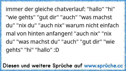 immer der gleiche chatverlauf: "hallo" "hi" "wie gehts" "gut dir" "auch" "was machst du" "nix du" "auch nix" warum nicht einfach mal von hinten anfangen! "auch nix" "nix du" "was machst du" "auch" "gut dir" "wie gehts" "hi" "hallo" :D