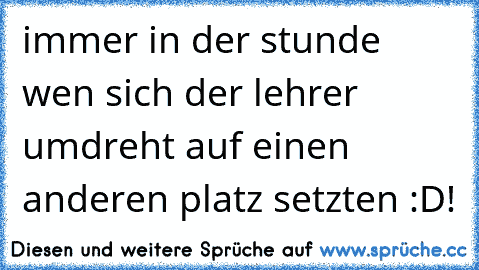 immer in der stunde wen sich der lehrer umdreht auf einen anderen platz setzten :D!