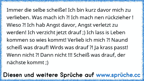 Immer die selbe scheiße! Ich bin kurz davor mich zu verlieben. Was mach ich ?! Ich mach nen rückzieher ! Wieso ?! Ich hab Angst davor, Angst verletzt zu werden! Ich verzicht jetzt drauf ;) Ich lass is Leben kommen so wies kommt! Verlieb ich mich ?! Naund scheiß was drauf! Wirds was drauf ?! Ja krass passt! Wenn nicht ?! Dann nicht !!! Scheiß was drauf, der nächste kommt ;)