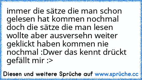 immer die sätze die man schon gelesen hat kommen nochmal doch die sätze die man lesen wollte aber ausversehn weiter geklickt haben kommen nie nochmal :D
wer das kennt drückt gefällt mir :>