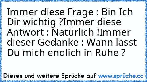 Immer diese Frage : Bin Ich Dir wichtig ?
Immer diese Antwort : Natürlich !
Immer dieser Gedanke : Wann lässt Du mich endlich in Ruhe ?