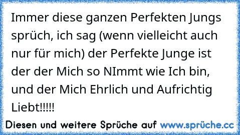 Immer diese ganzen Perfekten Jungs sprüch, ich sag (wenn vielleicht auch nur für mich) der Perfekte Junge ist der der Mich so NImmt wie Ich bin, und der Mich Ehrlich und Aufrichtig Liebt!!!!! ♥ ♥ ♥ ♥ ♥ ♥