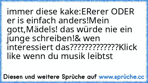 immer diese kake:
ER♥er♥er♥ ODER ♥er♥ is einfach anders!
Mein gott,Mädels! das würde nie ein junge schreiben!
& wen interessiert das?????????????
Klick like wenn du musik leibt´st