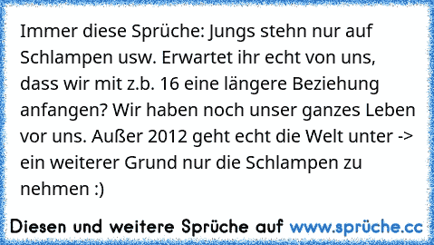 Immer diese Sprüche: Jungs stehn nur auf Schlampen usw. Erwartet ihr echt von uns, dass wir mit z.b. 16 eine längere Beziehung anfangen? Wir haben noch unser ganzes Leben vor uns. Außer 2012 geht echt die Welt unter -> ein weiterer Grund nur die Schlampen zu nehmen :)