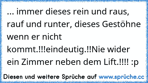 ... immer dieses rein und raus, rauf und runter, dieses Gestöhne wenn er nicht kommt.!!!
eindeutig.!!
Nie wider ein Zimmer neben dem Lift.!!!! :p