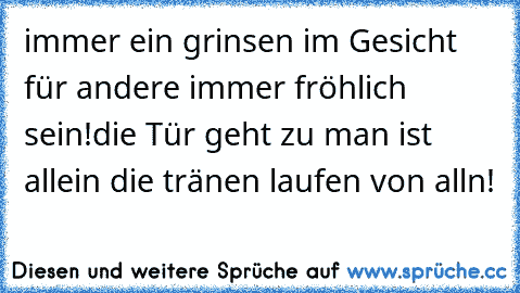 immer ein grinsen im Gesicht für andere immer fröhlich sein!die Tür geht zu man ist allein die tränen laufen von alln!