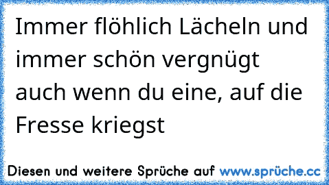 Immer flöhlich Lächeln und immer schön vergnügt auch wenn du eine, auf die Fresse kriegst