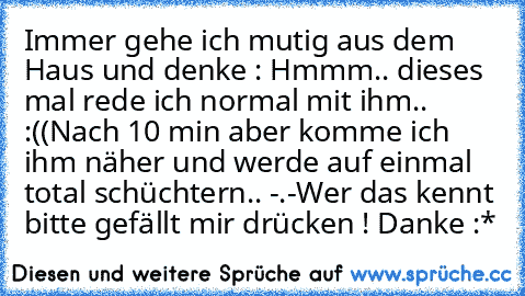 Immer gehe ich mutig aus dem Haus und denke : Hmmm.. dieses mal rede ich normal mit ihm.. :((
Nach 10 min aber komme ich ihm näher und werde auf einmal total schüchtern.. -.-
Wer das kennt bitte gefällt mir drücken ! Danke :*