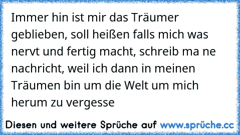 Immer hin ist mir das Träumer geblieben, soll heißen falls mich was nervt und fertig macht, schreib ma ne nachricht, weil ich dann in meinen Träumen bin um die Welt um mich herum zu vergesse 