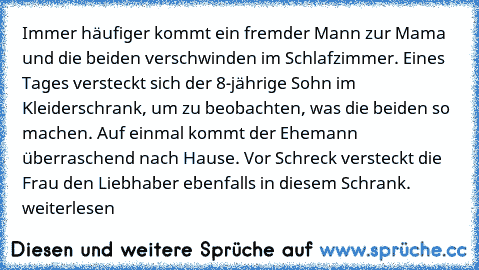 Immer häufiger kommt ein fremder Mann zur Mama und die beiden verschwinden im Schlafzimmer. Eines Tages versteckt sich der 8-jährige Sohn im Kleiderschrank, um zu beobachten, was die beiden so machen. Auf einmal kommt der Ehemann überraschend nach Hause. Vor Schreck versteckt die Frau den Liebhaber ebenfalls in diesem Schrank.
 weiterlesen… »