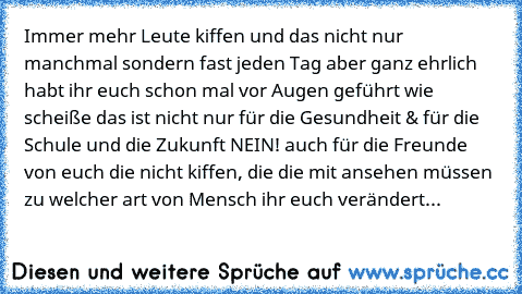 Immer mehr Leute kiffen und das nicht nur manchmal sondern fast jeden Tag aber ganz ehrlich habt ihr euch schon mal vor Augen geführt wie scheiße das ist nicht nur für die Gesundheit & für die Schule und die Zukunft NEIN! auch für die Freunde von euch die nicht kiffen, die die mit ansehen müssen zu welcher art von Mensch ihr euch verändert...