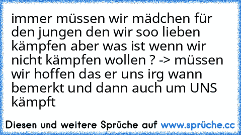 immer müssen wir mädchen für den jungen den wir soo lieben kämpfen aber was ist wenn wir nicht kämpfen wollen ? -> müssen wir hoffen das er uns irg wann bemerkt und dann auch um UNS kämpft ♥