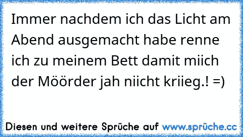 Immer nachdem ich das Licht am Abend ausgemacht habe renne ich zu meinem Bett damit miich der Möörder jah niicht kriieg.! =)