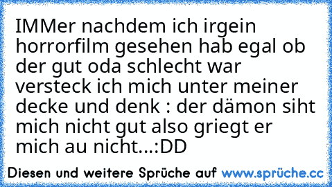 IMMer nachdem ich irgein horrorfilm gesehen hab egal ob der gut oda schlecht war versteck ich mich unter meiner decke und denk : der dämon siht mich nicht gut also griegt er mich au nicht...:DD