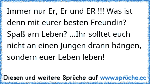 Immer nur Er, Er und ER !!! Was ist denn mit eurer besten Freundin? Spaß am Leben? ...Ihr solltet euch nicht an einen Jungen drann hängen, sondern euer Leben leben!