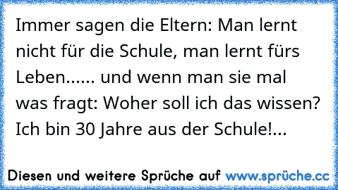 Immer sagen die Eltern: Man lernt nicht für die Schule, man lernt fürs Leben...
... und wenn man sie mal was fragt: Woher soll ich das wissen? Ich bin 30 Jahre aus der Schule!
...