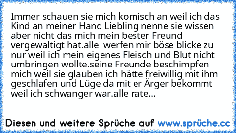 Immer schauen sie mich komisch an weil ich das Kind an meiner Hand Liebling nenne sie wissen aber nicht das mich mein bester Freund vergewaltigt hat.alle  werfen mir böse blicke zu nur weil ich mein eigenes Fleisch und Blut nicht umbringen wollte.seine Freunde beschimpfen mich weil sie glauben ich hätte freiwillig mit ihm geschlafen und Lüge da mit er Ärger bekommt weil ich schwanger war.alle r...