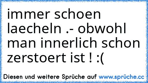 immer schoen laecheln .
- obwohl man innerlich schon zerstoert ist ! :(