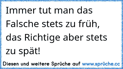 Immer tut man das Falsche stets zu früh, das Richtige aber stets zu spät!