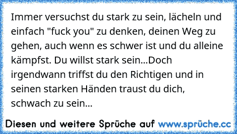 Immer versuchst du stark zu sein, lächeln und einfach "fuck you" zu denken, deinen Weg zu gehen, auch wenn es schwer ist und du alleine kämpfst. Du willst stark sein...
Doch irgendwann triffst du den Richtigen und in seinen starken Händen traust du dich, schwach zu sein...