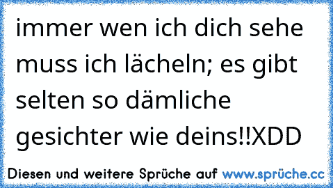 immer wen ich dich sehe muss ich lächeln; es gibt selten so dämliche gesichter wie deins!!XDD