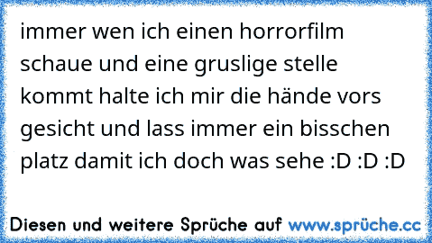 immer wen ich einen horrorfilm schaue und eine gruslige stelle kommt halte ich mir die hände vors gesicht und lass immer ein bisschen platz damit ich doch was sehe :D :D :D