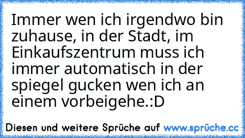 Immer wen ich irgendwo bin zuhause, in der Stadt, im Einkaufszentrum muss ich immer automatisch in der spiegel gucken wen ich an einem vorbeigehe.:D